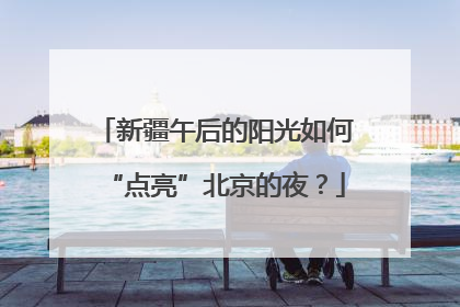 新疆午后的阳光如何“点亮”北京的夜？
