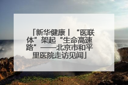新华健康丨“医联体”架起“生命高速路”——北京市和平里医院走访见闻