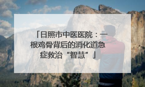 日照市中医医院：一根鸡骨背后的消化道急症救治“智慧”