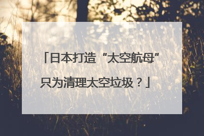 日本打造“太空航母”只为清理太空垃圾？