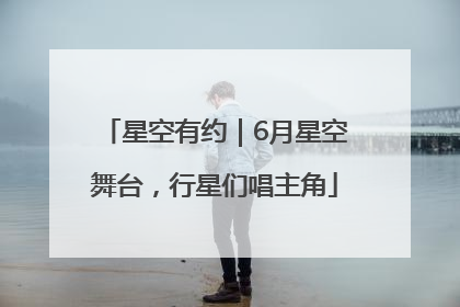 星空有约｜6月星空舞台，行星们唱主角