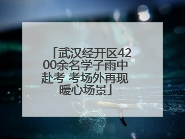 武汉经开区4200余名学子雨中赴考 考场外再现暖心场景