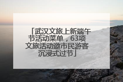 武汉文旅上新端午节活动菜单，63项文旅活动邀市民游客沉浸式过节
