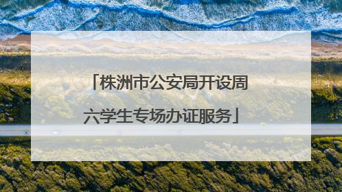 株洲市公安局开设周六学生专场办证服务