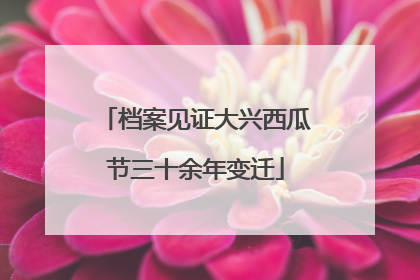 档案见证大兴西瓜节三十余年变迁
