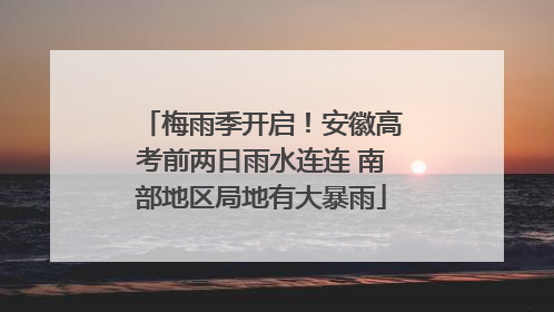 梅雨季开启！安徽高考前两日雨水连连 南部地区局地有大暴雨