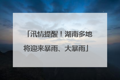 汛情提醒！湖南多地将迎来暴雨、大暴雨