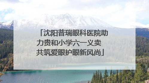 沈阳普瑞眼科医院助力贵和小学六一义卖 共筑爱眼护眼新风尚