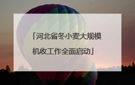 河北省冬小麦大规模机收工作全面启动