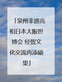 泉州非遗亮相日本大阪世博会 经贸文化交流再添硕果
