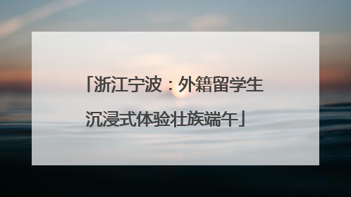 浙江宁波：外籍留学生沉浸式体验壮族端午