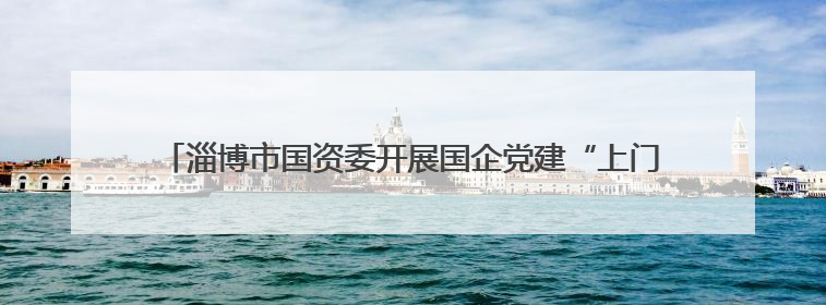 淄博市国资委开展国企党建“上门服务月”破解难题助推党建赋能
