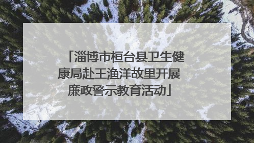 淄博市桓台县卫生健康局赴王渔洋故里开展廉政警示教育活动
