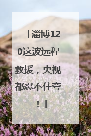 淄博120这波远程救援，央视都忍不住夸！