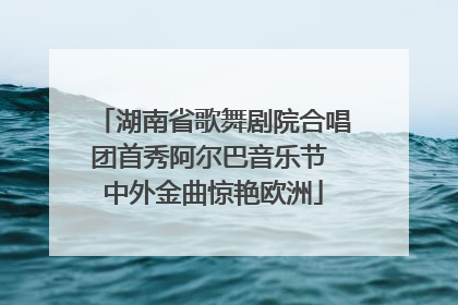湖南省歌舞剧院合唱团首秀阿尔巴音乐节 中外金曲惊艳欧洲