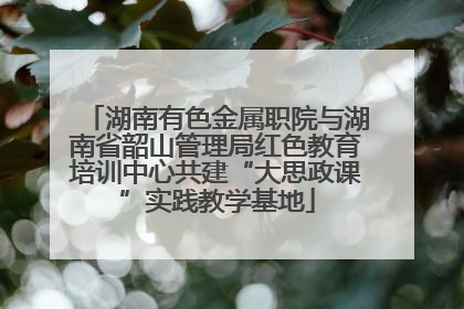 湖南有色金属职院与湖南省韶山管理局红色教育培训中心共建“大思政课”实践教学基地