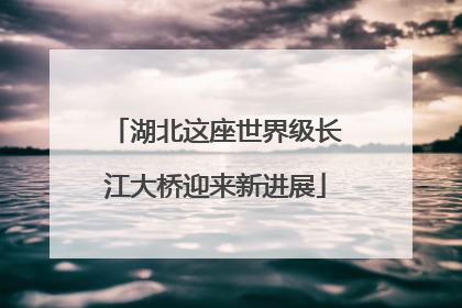 湖北这座世界级长江大桥迎来新进展