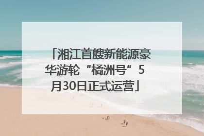 湘江首艘新能源豪华游轮“橘洲号”5月30日正式运营