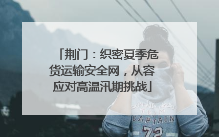 荆门：织密夏季危货运输安全网，从容应对高温汛期挑战