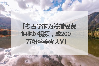 考古学家为筹措经费拥抱短视频，成200万粉丝美食大V