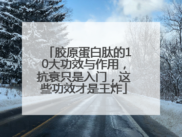 胶原蛋白肽的10大功效与作用，抗衰只是入门，这些功效才是王炸