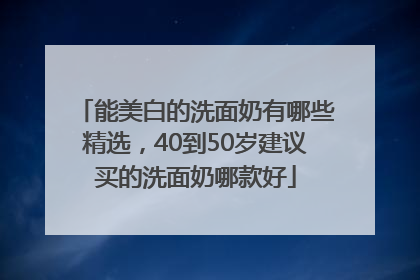 能美白的洗面奶有哪些精选，40到50岁建议买的洗面奶哪款好