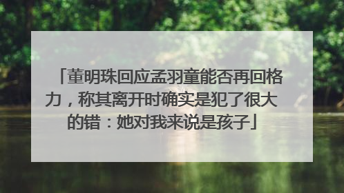 董明珠回应孟羽童能否再回格力，称其离开时确实是犯了很大的错：她对我来说是孩子