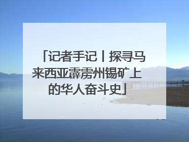 记者手记丨探寻马来西亚霹雳州锡矿上的华人奋斗史