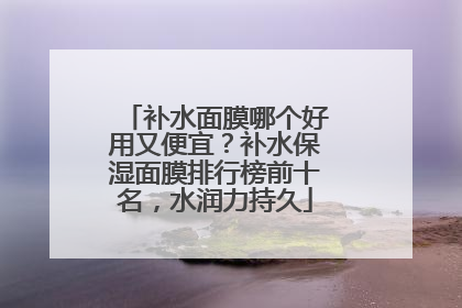 补水面膜哪个好用又便宜？补水保湿面膜排行榜前十名，水润力持久
