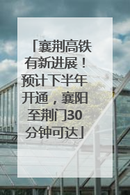 襄荆高铁有新进展！预计下半年开通，襄阳至荆门30分钟可达