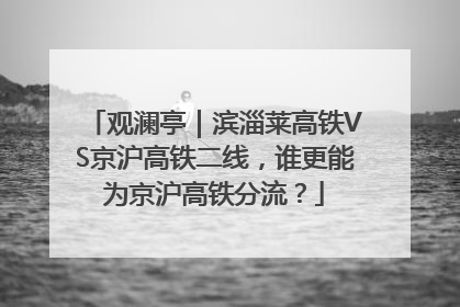 观澜亭｜滨淄莱高铁VS京沪高铁二线，谁更能为京沪高铁分流？