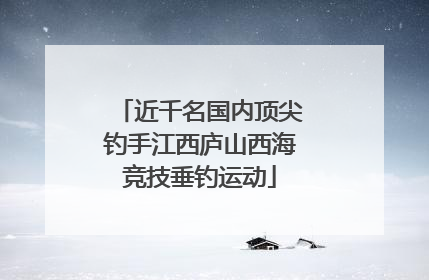 近千名国内顶尖钓手江西庐山西海竞技垂钓运动