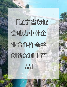 辽宁省贸促会助力中韩企业合作柞蚕丝创新深加工产品