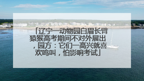 辽宁一动物园白眉长臂猿猴高考期间不对外展出，园方：它们一高兴就喜欢鸣叫，怕影响考试