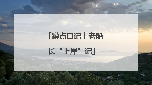 蹲点日记丨老船长“上岸”记