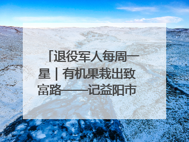 退役军人每周一星｜有机果栽出致富路——记益阳市银城南湖蔬果农民专业合作社总经理晏桂明