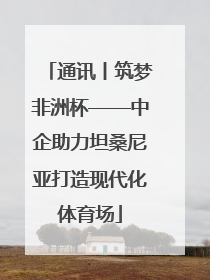 通讯丨筑梦非洲杯——中企助力坦桑尼亚打造现代化体育场