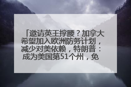 邀请英王撑腰？加拿大希望加入欧洲防务计划，减少对美依赖，特朗普：成为美国第51个州，免费用“金穹”