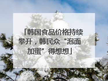 韩国食品价格持续攀升，韩民众“泡面加蛋”得想想
