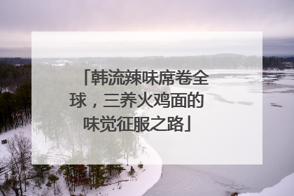 韩流辣味席卷全球，三养火鸡面的味觉征服之路