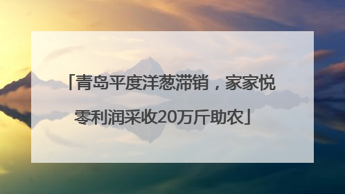 青岛平度洋葱滞销，家家悦零利润采收20万斤助农