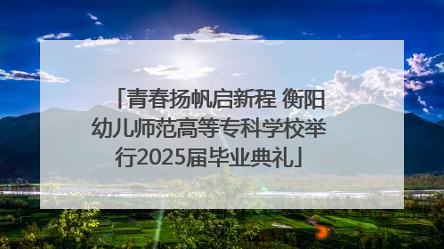 青春扬帆启新程 衡阳幼儿师范高等专科学校举行2025届毕业典礼