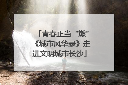 青春正当“燃”《城市风华录》走进文明城市长沙