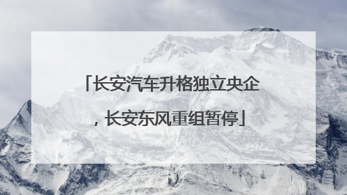 长安汽车升格独立央企，长安东风重组暂停