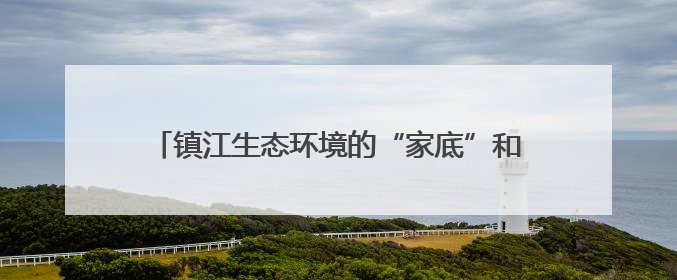 镇江生态环境的“家底”和现状如何？权威答案来了！
