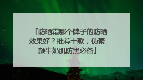 防晒霜哪个牌子的防晒效果好？推荐十款，伪素颜牛奶肌防黑必备