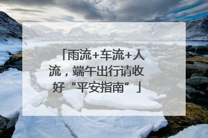 雨流+车流+人流，端午出行请收好“平安指南”