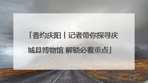 香约庆阳丨记者带你探寻庆城县博物馆 解锁必看重点