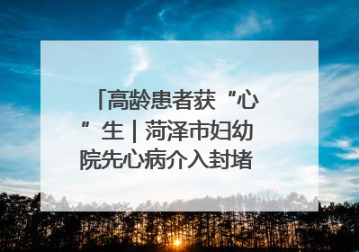 高龄患者获“心”生｜菏泽市妇幼院先心病介入封堵术实现技术突破