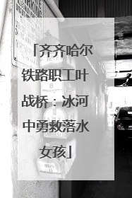 齐齐哈尔铁路职工叶战桥：冰河中勇救落水女孩